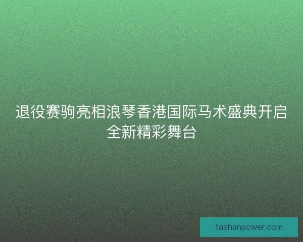 退役赛驹亮相浪琴香港国际马术盛典开启全新精彩舞台