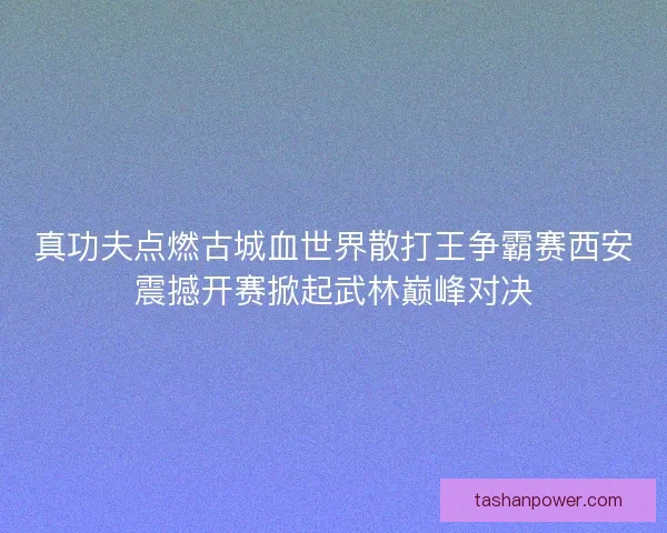 真功夫点燃古城血世界散打王争霸赛西安震撼开赛掀起武林巅峰对决