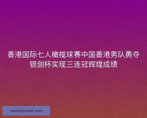 香港国际七人橄榄球赛中国香港男队勇夺银剑杯实现三连冠辉煌成绩