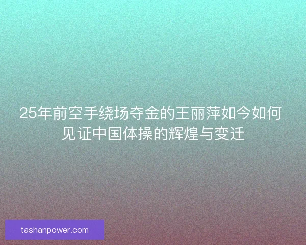 25年前空手绕场夺金的王丽萍如今如何 见证中国体操的辉煌与变迁