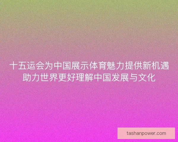 十五运会为中国展示体育魅力提供新机遇助力世界更好理解中国发展与文化