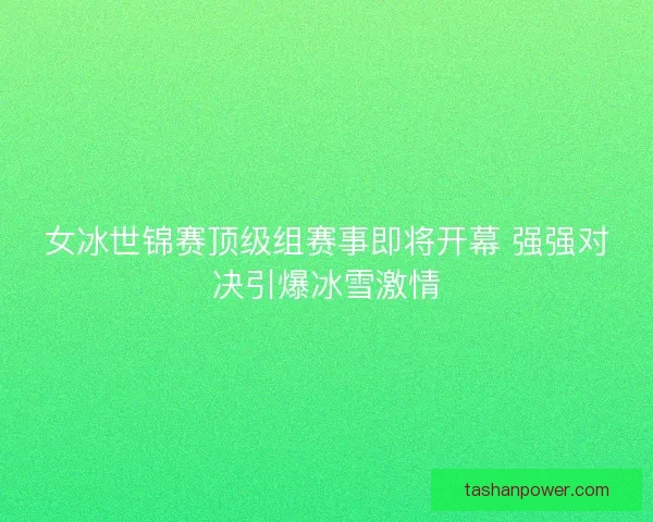 女冰世锦赛顶级组赛事即将开幕 强强对决引爆冰雪激情
