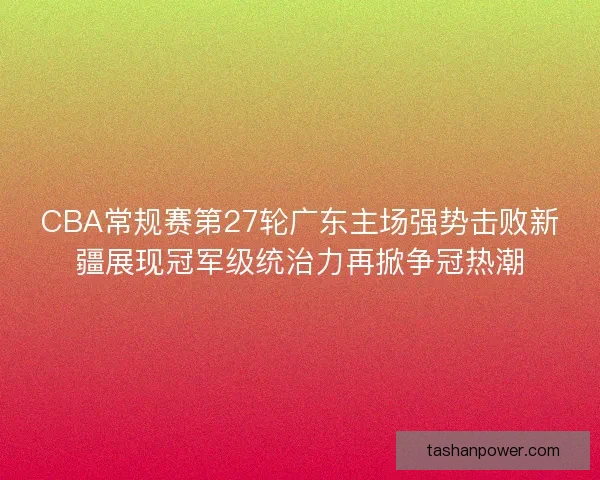 CBA常规赛第27轮广东主场强势击败新疆展现冠军级统治力再掀争冠热潮