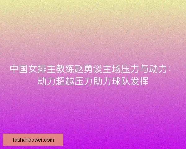 中国女排主教练赵勇谈主场压力与动力：动力超越压力助力球队发挥
