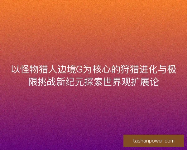 以怪物猎人边境G为核心的狩猎进化与极限挑战新纪元探索世界观扩展论