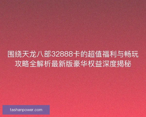 围绕天龙八部32888卡的超值福利与畅玩攻略全解析最新版豪华权益深度揭秘