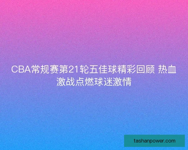 CBA常规赛第21轮五佳球精彩回顾 热血激战点燃球迷激情